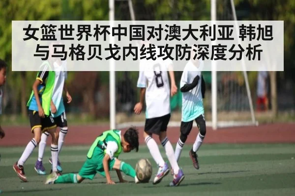 女篮世界杯中国对澳大利亚 韩旭与马格贝戈内线攻防深度分析
