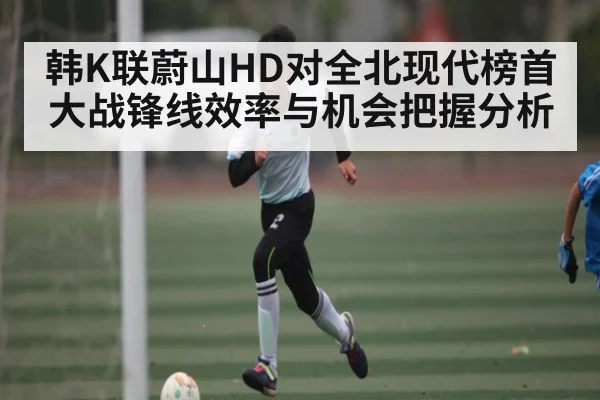 韩K联蔚山HD对全北现代榜首大战锋线效率与机会把握分析 | kaiyun