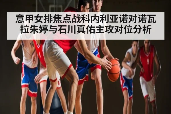 意甲女排焦点战科内利亚诺对诺瓦拉朱婷与石川真佑主攻对位分析（kaiyun）